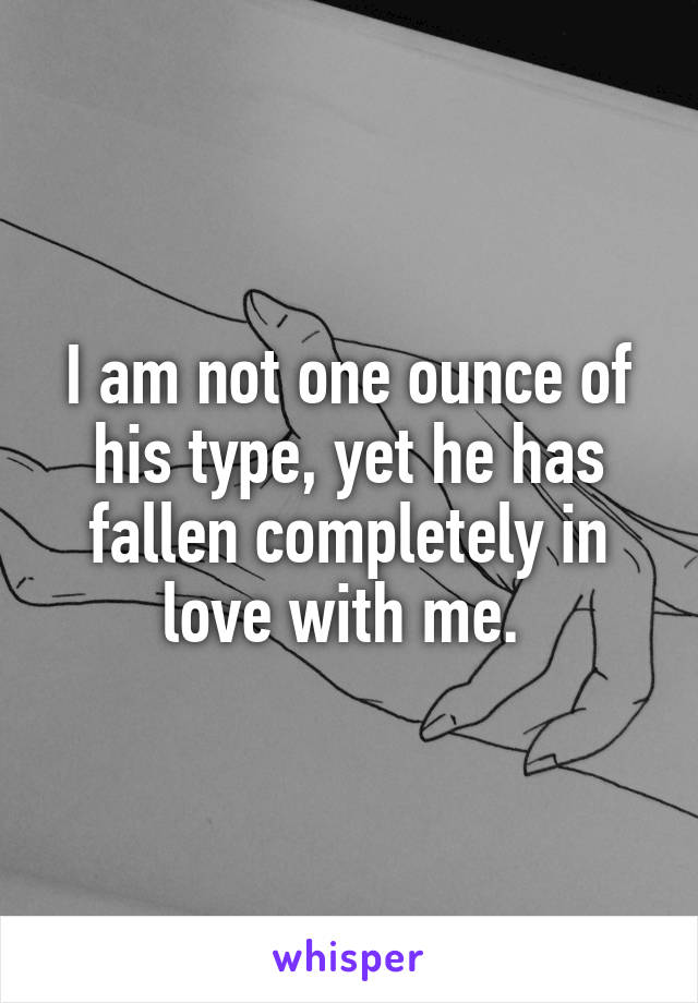 I am not one ounce of his type, yet he has fallen completely in love with me. 