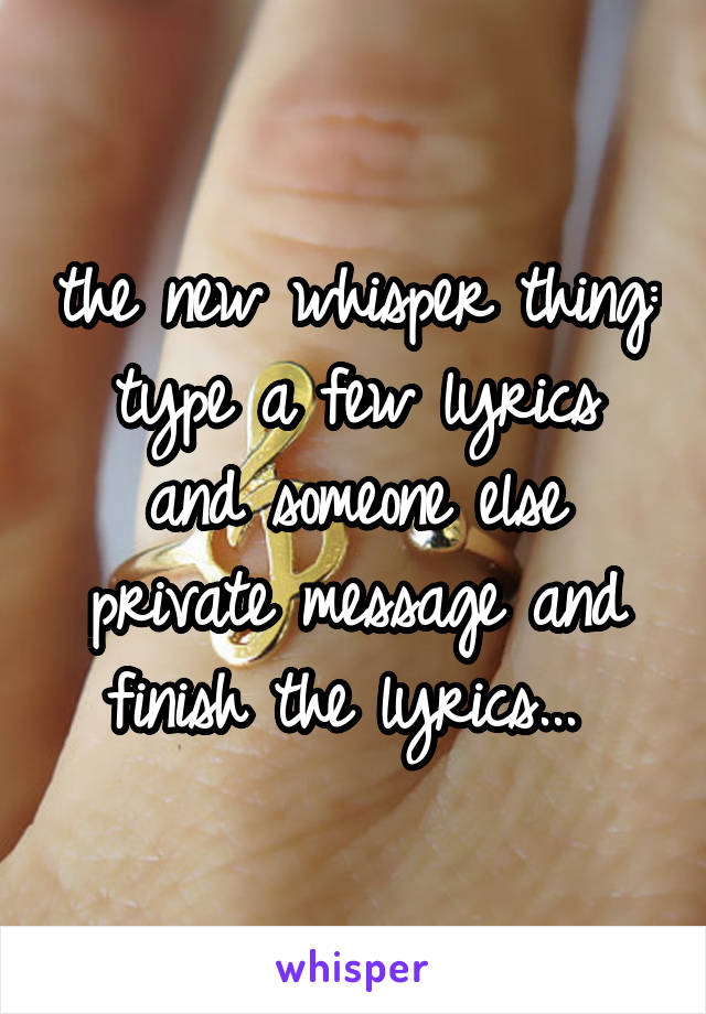 the new whisper thing:
type a few lyrics and someone else private message and finish the lyrics... 