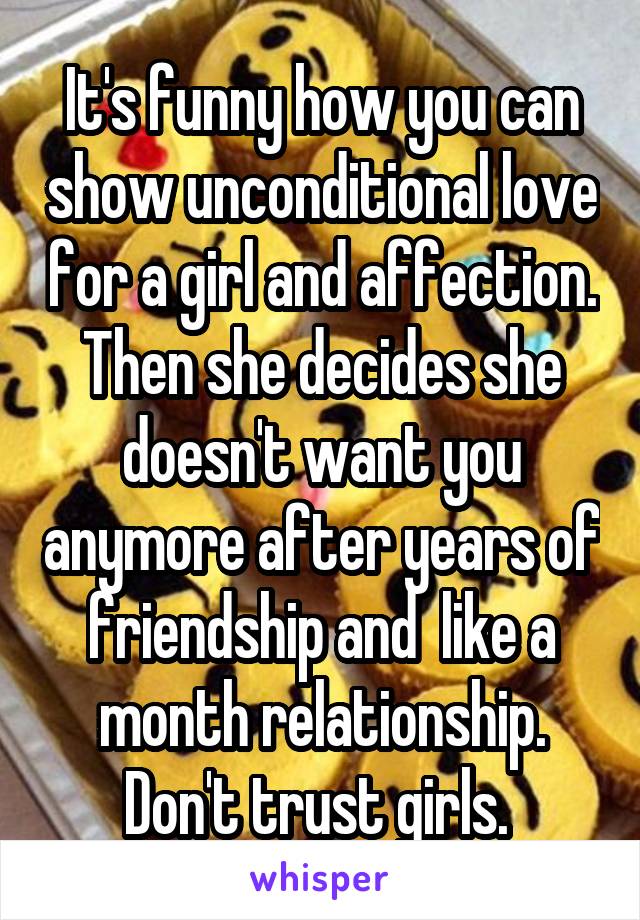 It's funny how you can show unconditional love for a girl and affection. Then she decides she doesn't want you anymore after years of friendship and  like a month relationship. Don't trust girls. 