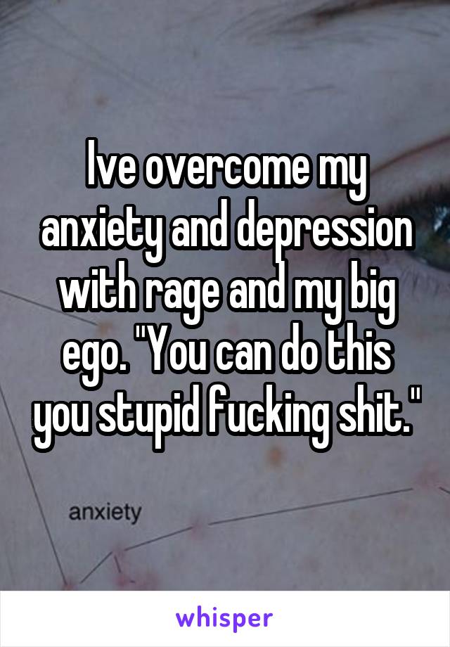 Ive overcome my anxiety and depression with rage and my big ego. "You can do this you stupid fucking shit." 