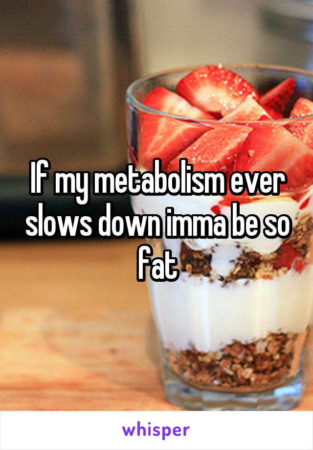 If my metabolism ever slows down imma be so fat