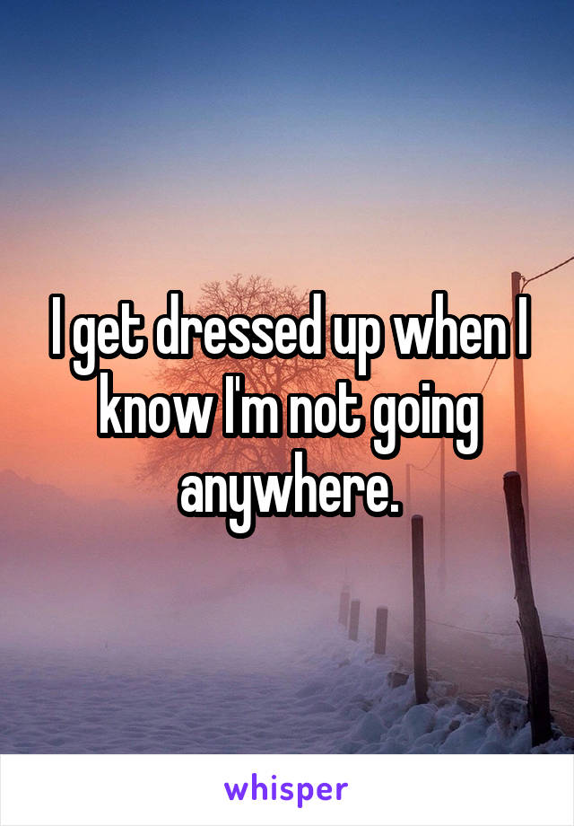 I get dressed up when I know I'm not going anywhere.
