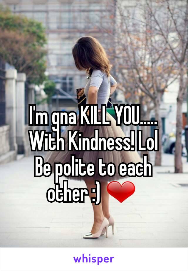I'm gna KILL YOU.....
With Kindness! Lol
Be polite to each other :) ❤ 