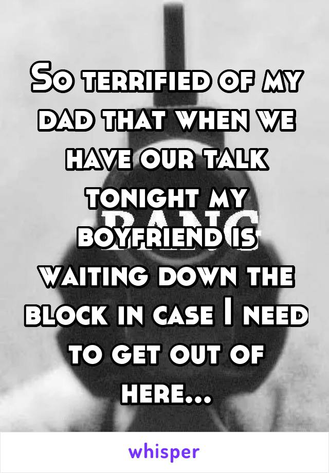 So terrified of my dad that when we have our talk tonight my boyfriend is waiting down the block in case I need to get out of here...