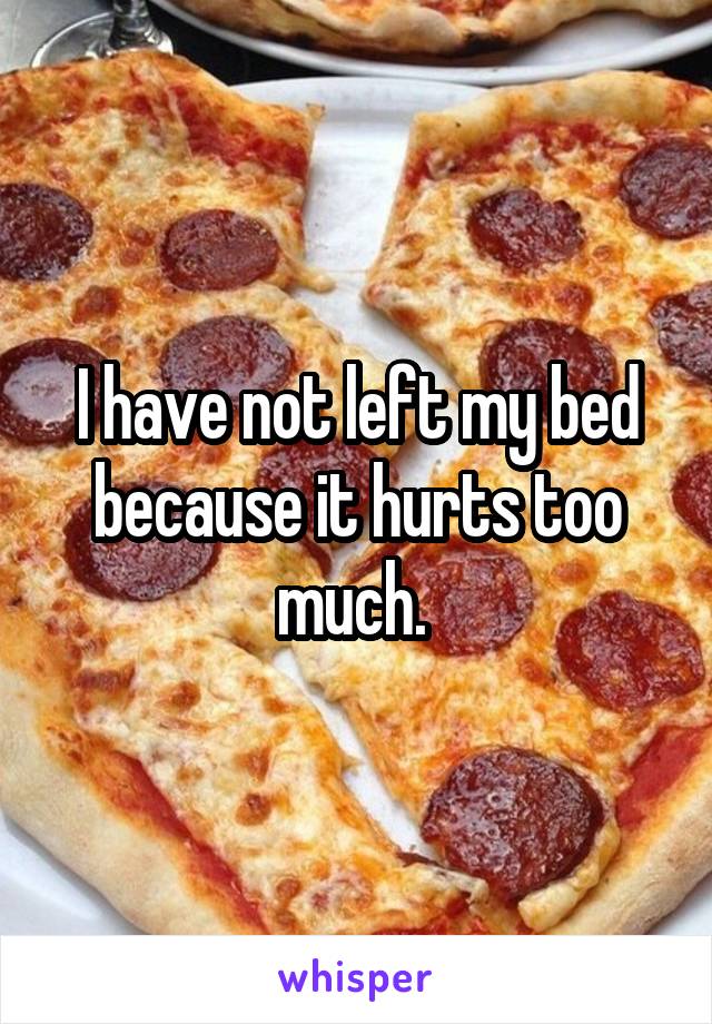 I have not left my bed because it hurts too much. 