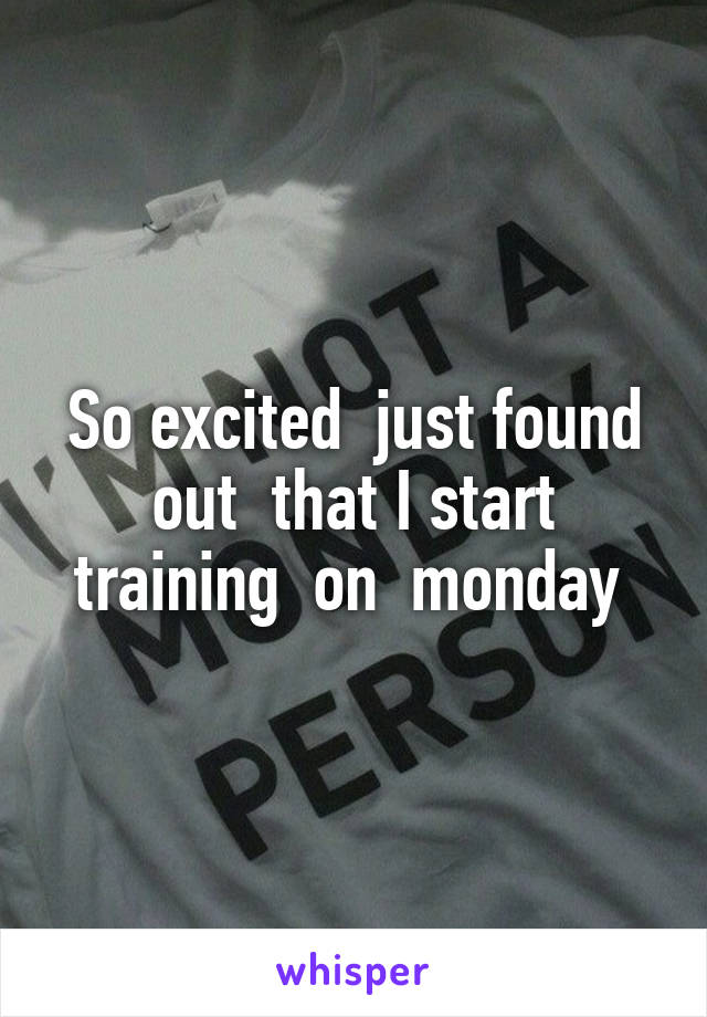 So excited  just found out  that I start training  on  monday 