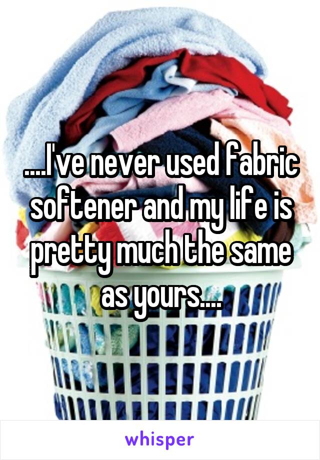 ....I've never used fabric softener and my life is pretty much the same as yours....