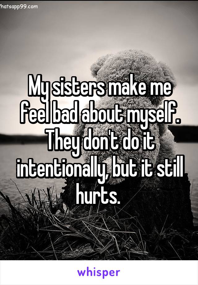 My sisters make me feel bad about myself. They don't do it intentionally, but it still hurts. 