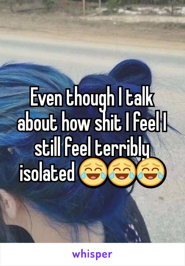 Even though I talk about how shit I feel I still feel terribly isolated 😂😂😂