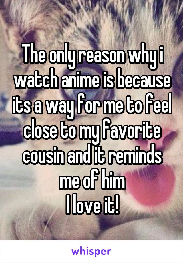 The only reason why i watch anime is because its a way for me to feel close to my favorite cousin and it reminds me of him
I love it!