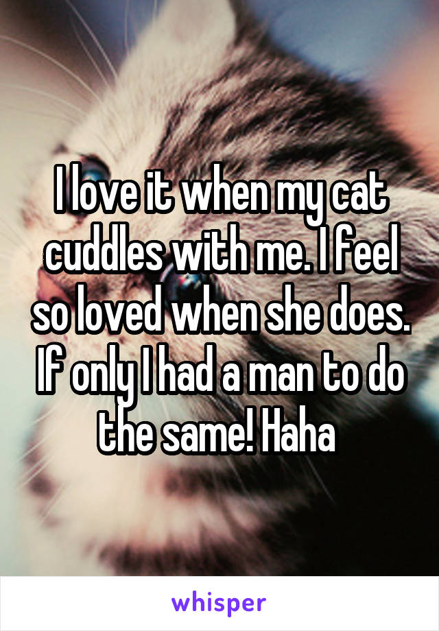 I love it when my cat cuddles with me. I feel so loved when she does. If only I had a man to do the same! Haha 