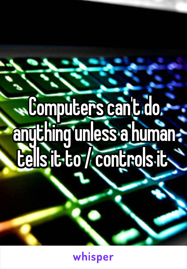 Computers can't do anything unless a human tells it to / controls it 