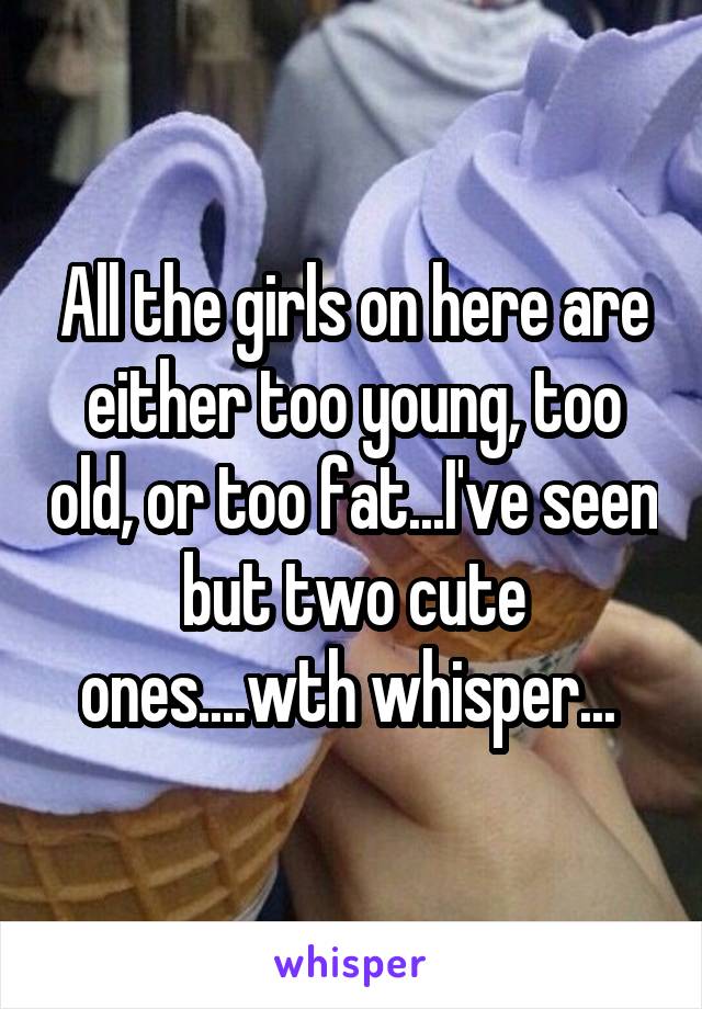 All the girls on here are either too young, too old, or too fat...I've seen but two cute ones....wth whisper... 