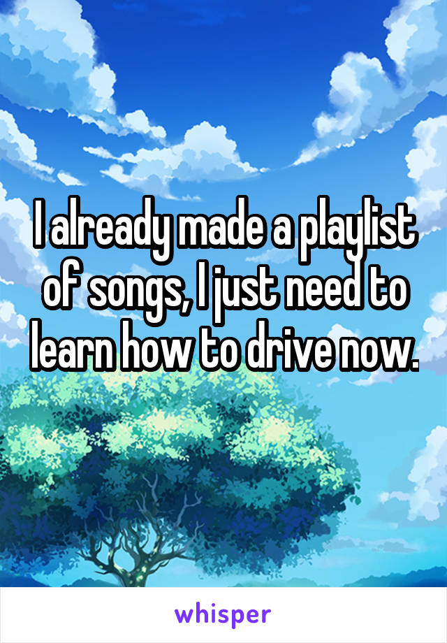 I already made a playlist of songs, I just need to learn how to drive now.
