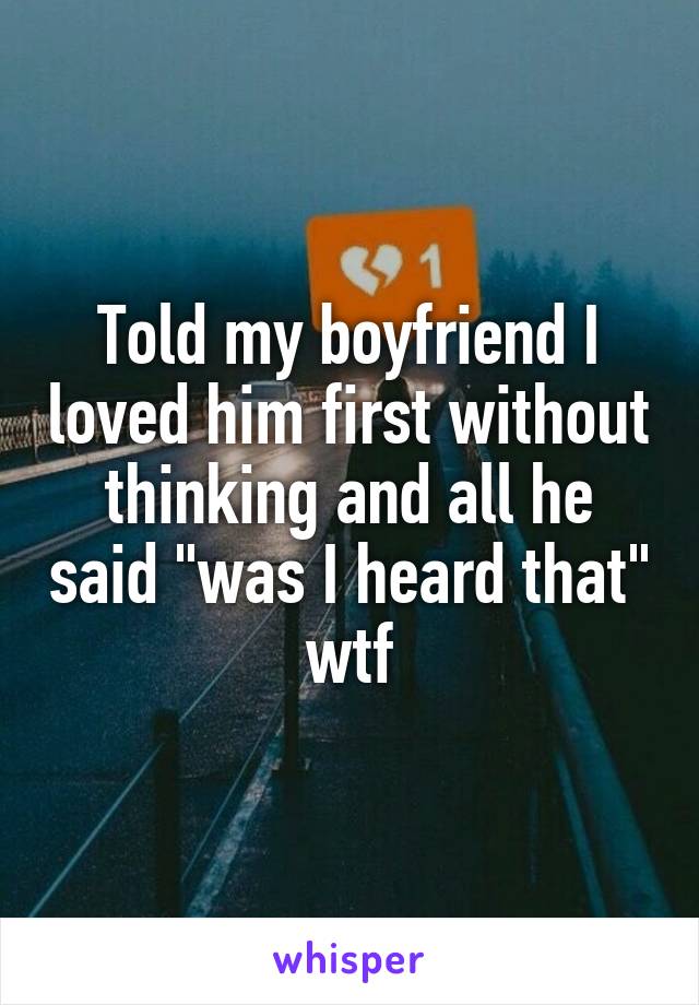 Told my boyfriend I loved him first without thinking and all he said "was I heard that" wtf