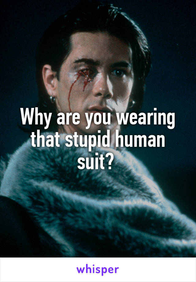 Why are you wearing that stupid human suit? 