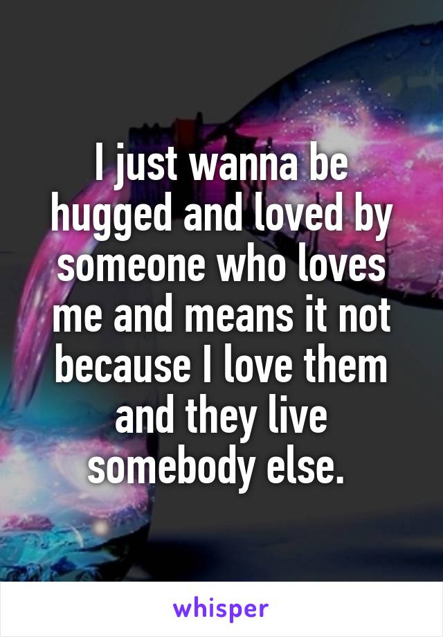 I just wanna be hugged and loved by someone who loves me and means it not because I love them and they live somebody else. 
