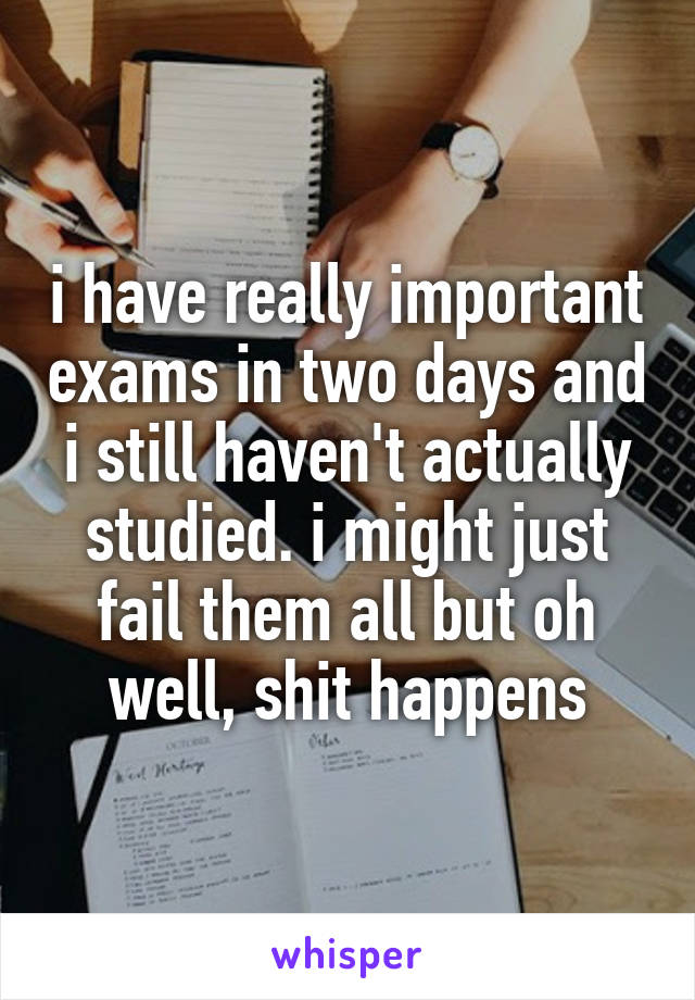i have really important exams in two days and i still haven't actually studied. i might just fail them all but oh well, shit happens