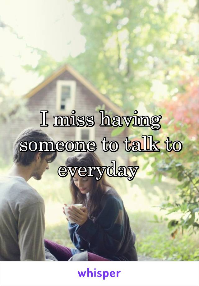 I miss having someone to talk to everyday 