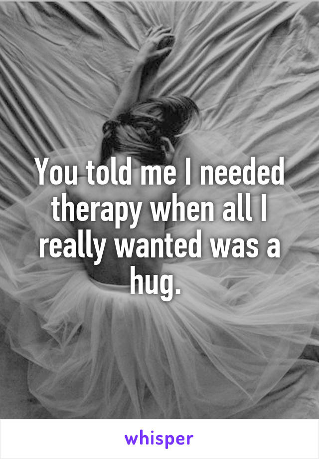 You told me I needed therapy when all I really wanted was a hug. 