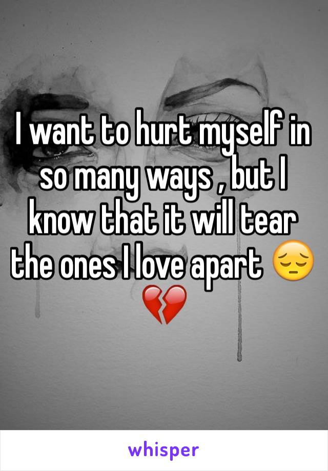 I want to hurt myself in so many ways , but I know that it will tear the ones I love apart 😔💔
