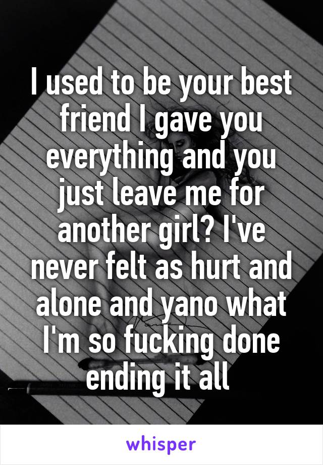 I used to be your best friend I gave you everything and you just leave me for another girl? I've never felt as hurt and alone and yano what I'm so fucking done ending it all 