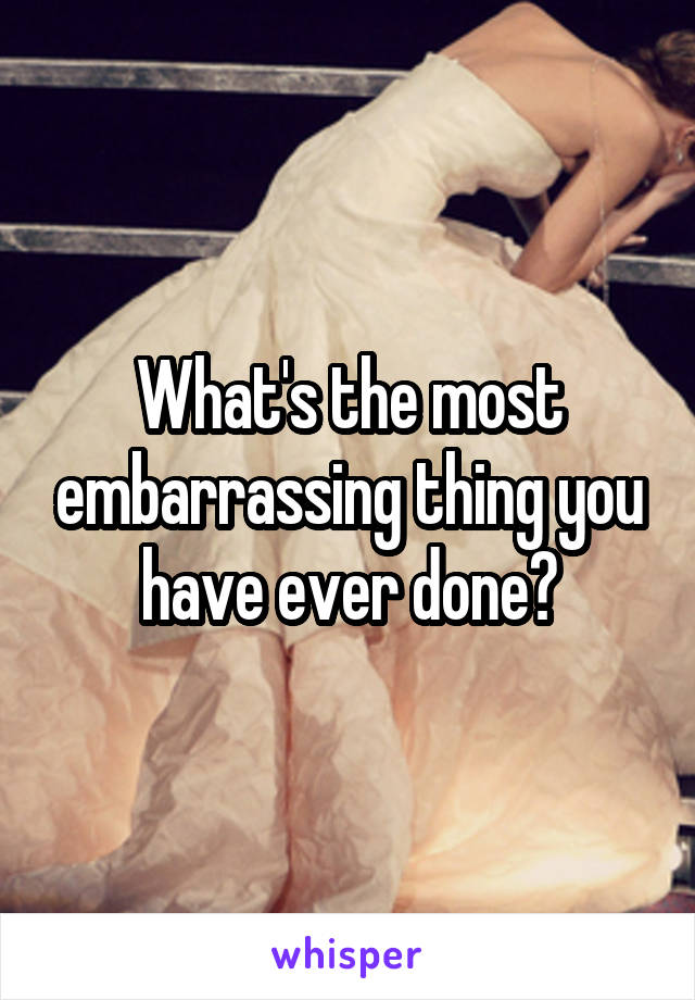 What's the most embarrassing thing you have ever done?