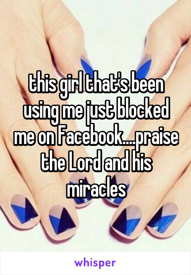 this girl that's been using me just blocked me on Facebook....praise the Lord and his miracles
