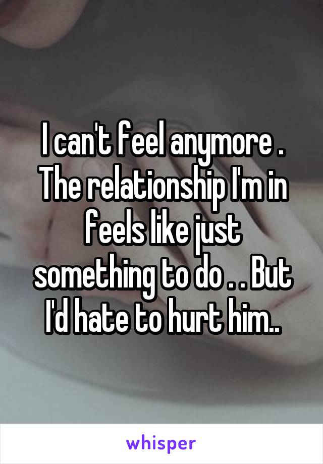 I can't feel anymore . The relationship I'm in feels like just something to do . . But I'd hate to hurt him..