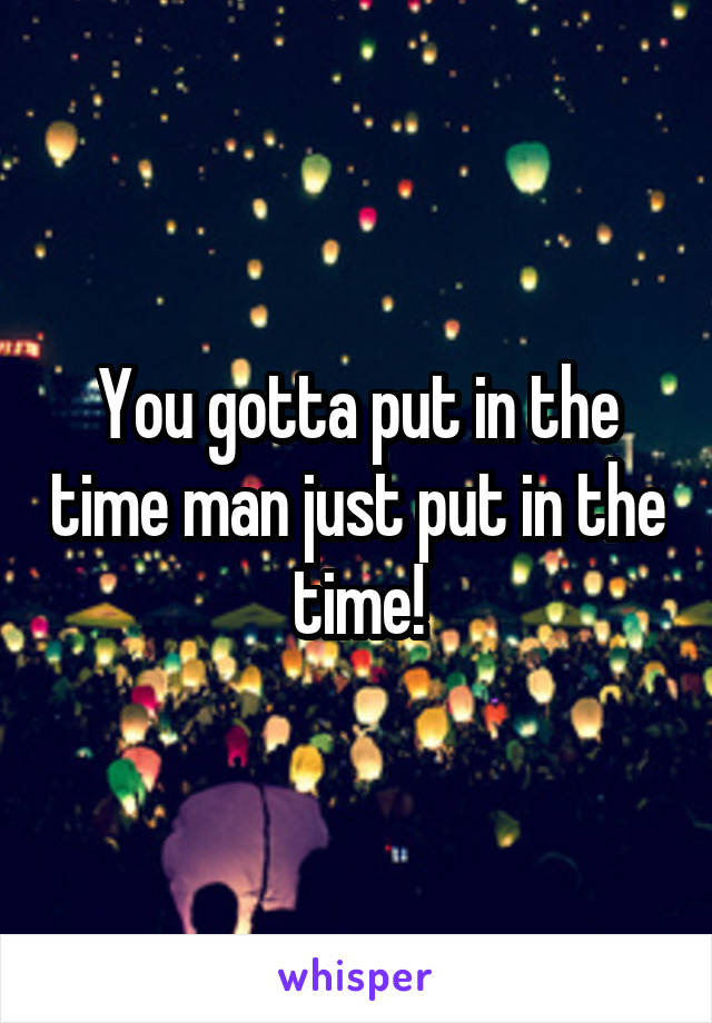 You gotta put in the time man just put in the time!