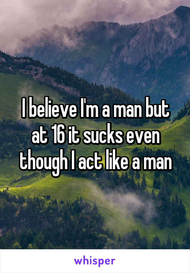 I believe I'm a man but at 16 it sucks even though I act like a man
