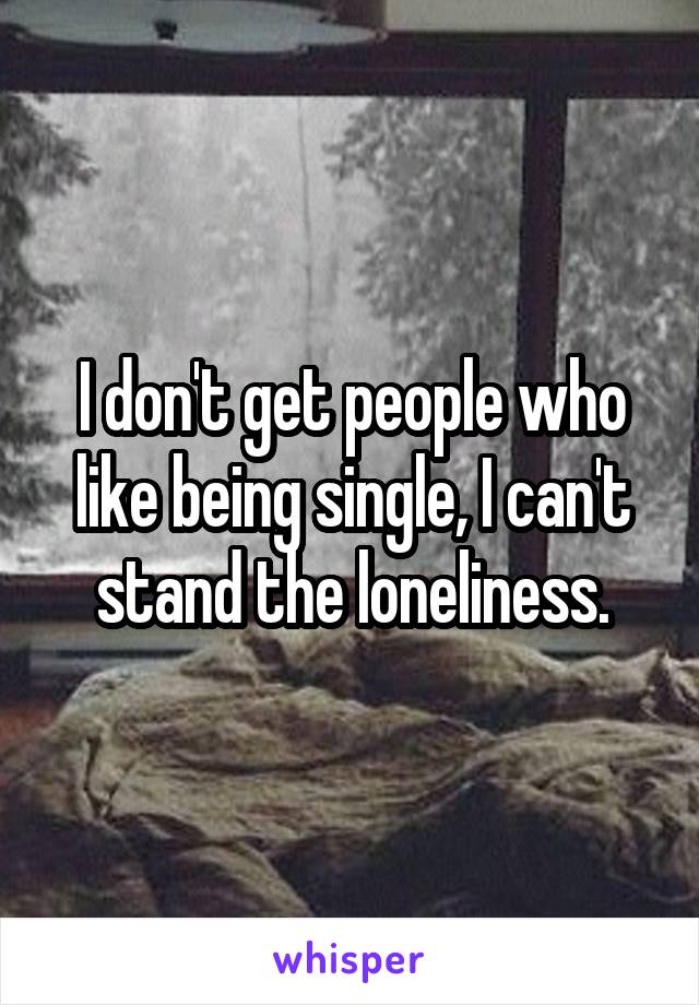 I don't get people who like being single, I can't stand the loneliness.