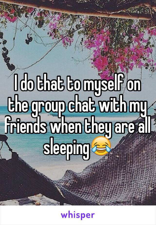 I do that to myself on the group chat with my friends when they are all sleeping😂