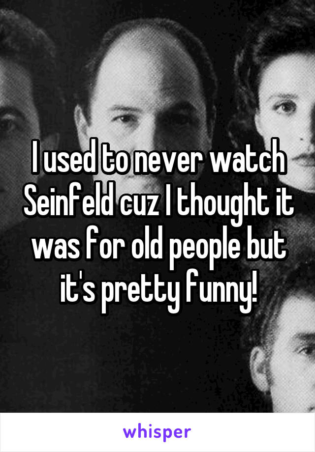 I used to never watch Seinfeld cuz I thought it was for old people but it's pretty funny!