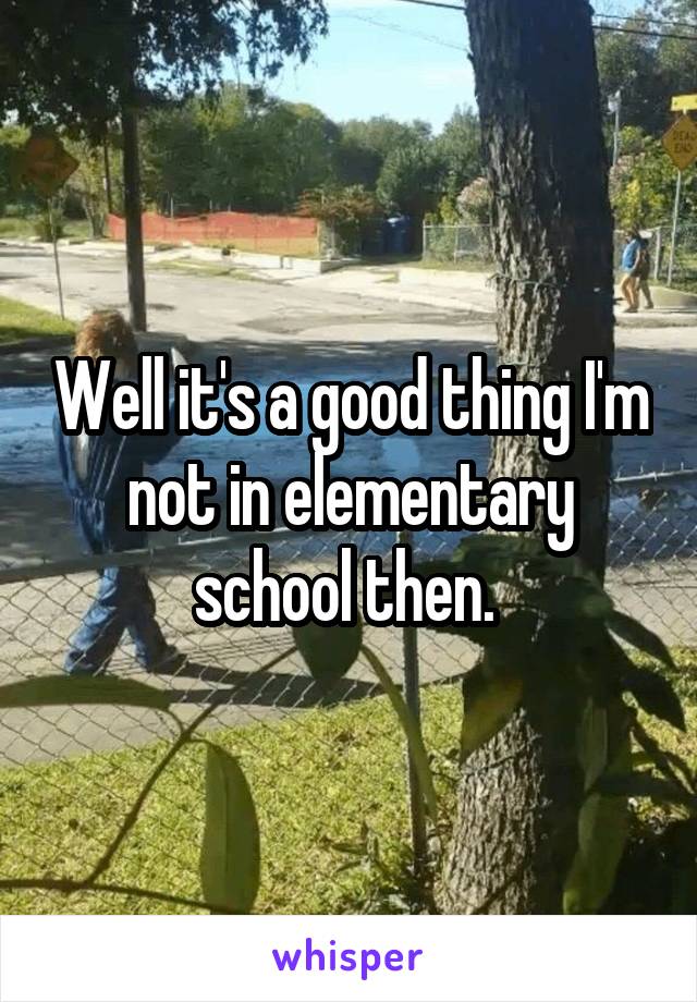 Well it's a good thing I'm not in elementary school then. 