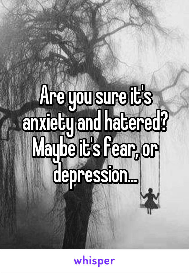 Are you sure it's anxiety and hatered? Maybe it's fear, or depression...
