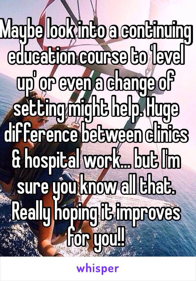 Maybe look into a continuing education course to 'level up' or even a change of setting might help. Huge difference between clinics & hospital work… but I'm sure you know all that. Really hoping it improves for you!! 