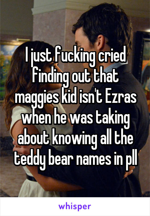 I just fucking cried finding out that maggies kid isn't Ezras when he was taking about knowing all the teddy bear names in pll