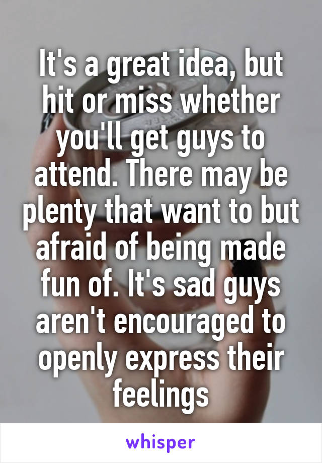 It's a great idea, but hit or miss whether you'll get guys to attend. There may be plenty that want to but afraid of being made fun of. It's sad guys aren't encouraged to openly express their feelings