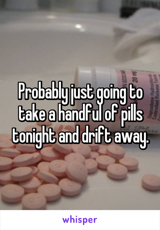 Probably just going to take a handful of pills tonight and drift away.