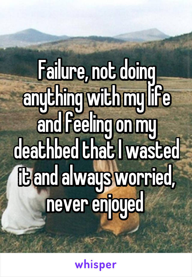 Failure, not doing anything with my life and feeling on my deathbed that I wasted it and always worried, never enjoyed 