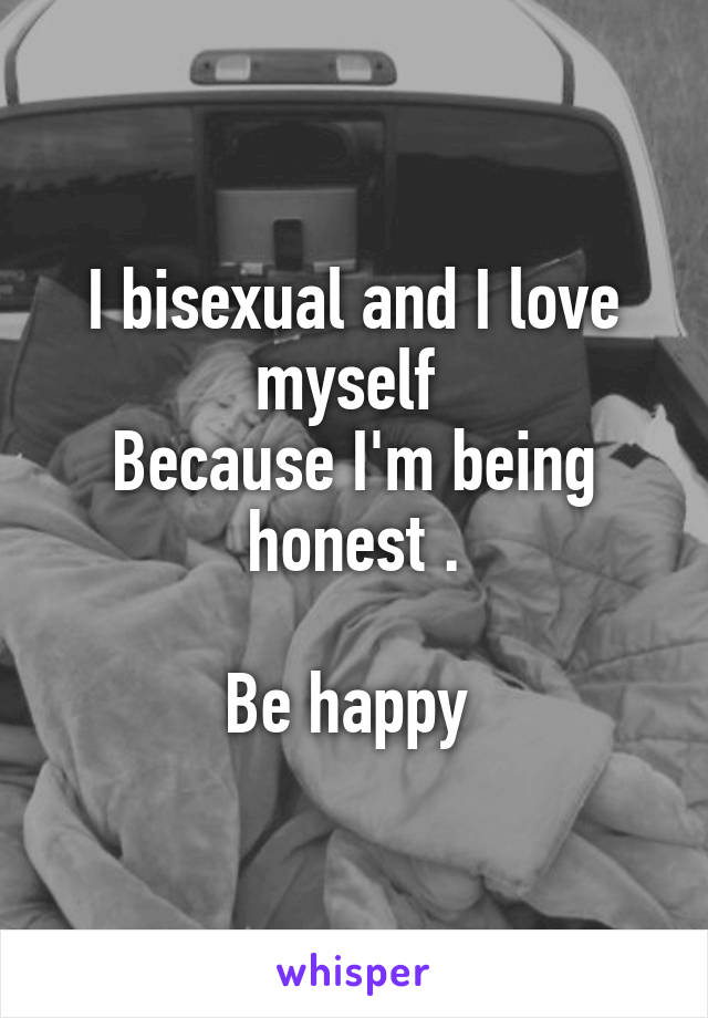I bisexual and I love myself 
Because I'm being honest .

Be happy 