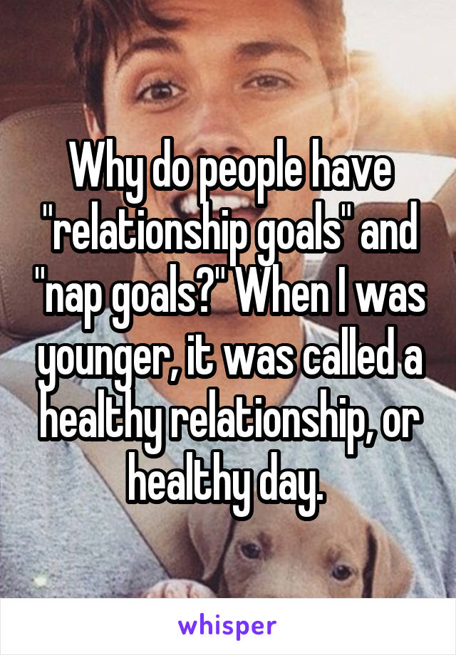 Why do people have "relationship goals" and "nap goals?" When I was younger, it was called a healthy relationship, or healthy day. 