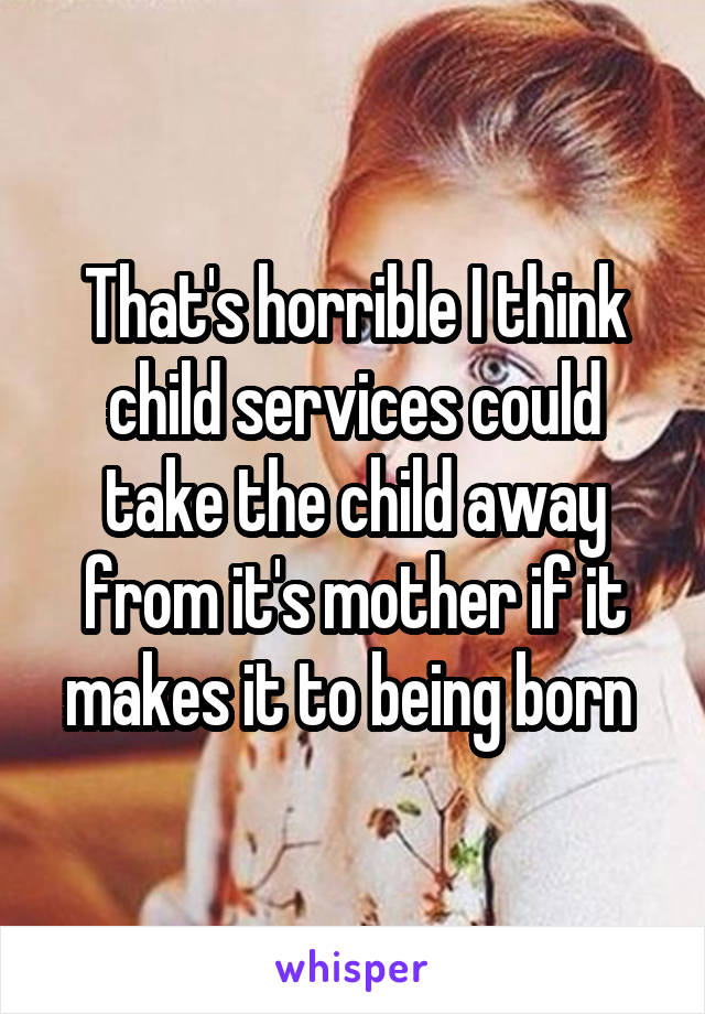 That's horrible I think child services could take the child away from it's mother if it makes it to being born 