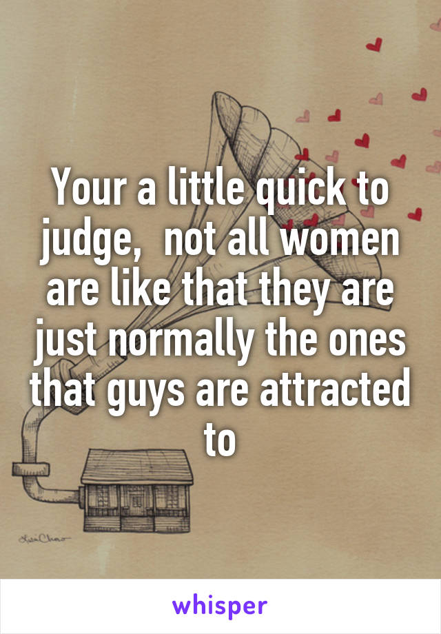 Your a little quick to judge,  not all women are like that they are just normally the ones that guys are attracted to