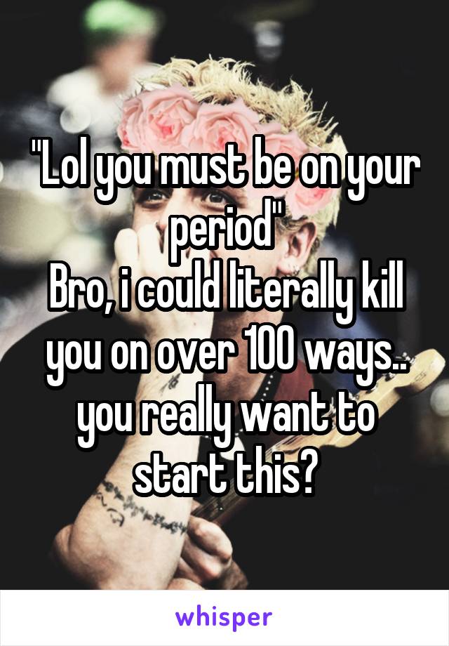 "Lol you must be on your period"
Bro, i could literally kill you on over 100 ways.. you really want to start this?