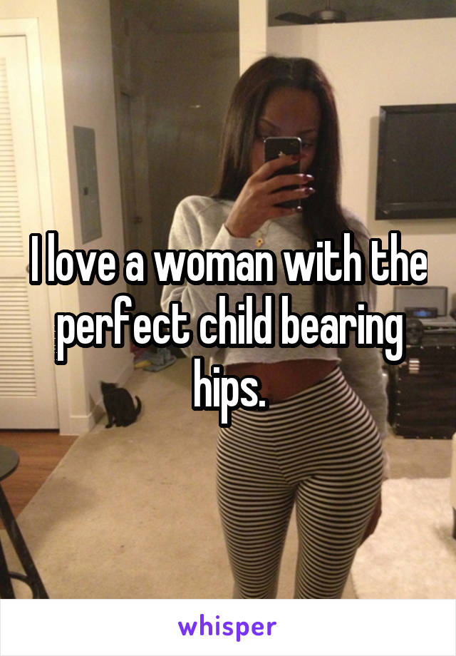 I love a woman with the perfect child bearing hips.