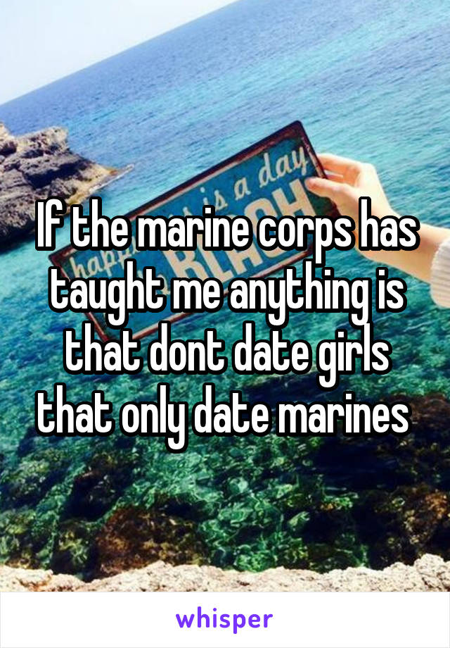 If the marine corps has taught me anything is that dont date girls that only date marines 