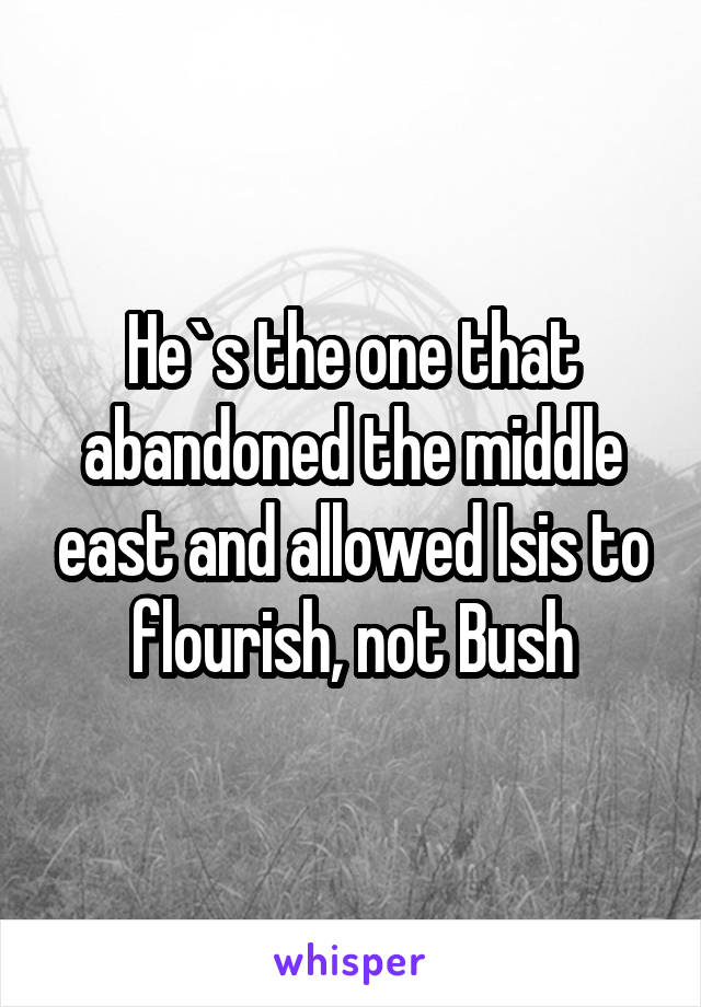 He`s the one that abandoned the middle east and allowed Isis to flourish, not Bush