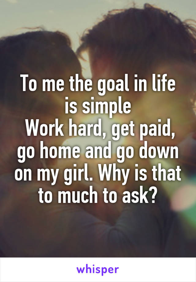 To me the goal in life is simple
 Work hard, get paid, go home and go down on my girl. Why is that to much to ask?